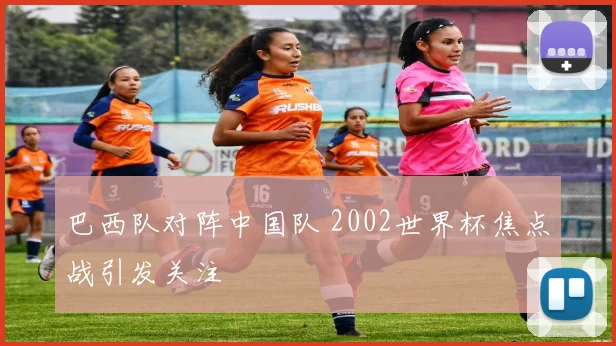 巴西队对阵中国队 2002世界杯焦点战引发关注