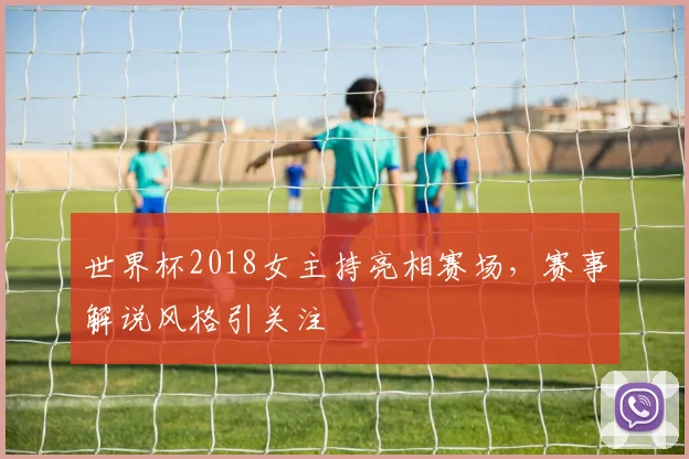 世界杯2018女主持亮相赛场，赛事解说风格引关注