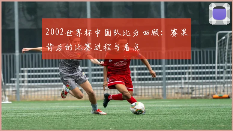 2002世界杯中国队比分回顾：赛果背后的比赛进程与看点