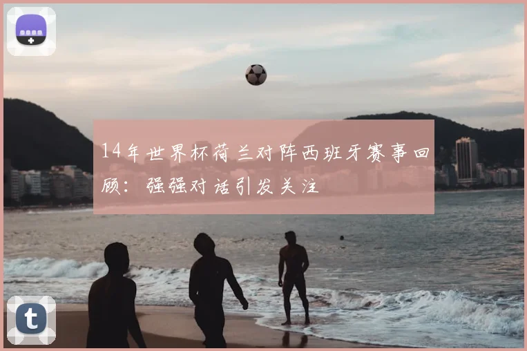 14年世界杯荷兰对阵西班牙赛事回顾：强强对话引发关注