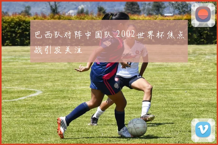 巴西队对阵中国队 2002世界杯焦点战引发关注